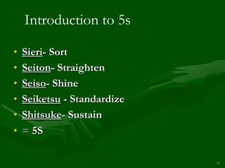 Introduction to 5s

•   Sieri- Sort
•   Seiton- Straighten
•   Seiso- Shine
•   Seiketsu - Standardize
•   Shitsuke- Sustain
•   = 5S

                             19
 
