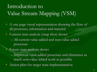 Introduction to
Value Stream Mapping (VSM)
• A one page visual representation showing the flow of
  all processes, information and material
• Current state analysis (snap shot) shows
   – All current value added and non-value added
      processes
• Future state analysis shows
   – Improved value added processes and eliminates as
      much non-value added work as possible
• Action plan for target state implementation
                                                         22
 
