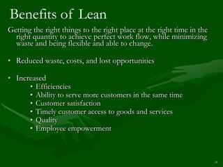 Benefits of Lean
Getting the right things to the right place at the right time in the
  right quantity to achieve perfect work flow, while minimizing
  waste and being flexible and able to change.

• Reduced waste, costs, and lost opportunities

• Increased
      • Efficiencies
      • Ability to serve more customers in the same time
      • Customer satisfaction
      • Timely customer access to goods and services
      • Quality
      • Employee empowerment



                                                                       24
 