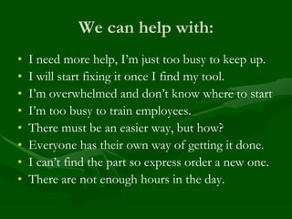 We can help with:
•   I need more help, I’m just too busy to keep up.
•   I will start fixing it once I find my tool.
•   I’m overwhelmed and don’t know where to start
•   I’m too busy to train employees.
•   There must be an easier way, but how?
•   Everyone has their own way of getting it done.
•   I can’t find the part so express order a new one.
•   There are not enough hours in the day.
 