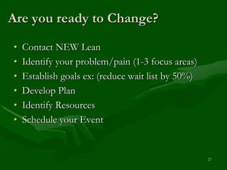 Are you ready to Change?
•   Contact NEW Lean
•   Identify your problem/pain (1-3 focus areas)
•   Establish goals ex: (reduce wait list by 50%)
•   Develop Plan
•   Identify Resources
•   Schedule your Event


                                                    27
 