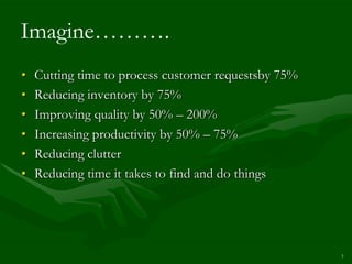 Imagine……….
•   Cutting time to process customer requestsby 75%
•   Reducing inventory by 75%
•   Improving quality by 50% – 200%
•   Increasing productivity by 50% – 75%
•   Reducing clutter
•   Reducing time it takes to find and do things




                                                      3
 