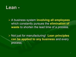 Lean -

  A business system involving all employees
   which constantly pursues the elimination of
   waste to shorten the lead time of a process.

  Not just for manufacturing! Lean principles
   can be applied to any business and every
   process.


                                                  4
 