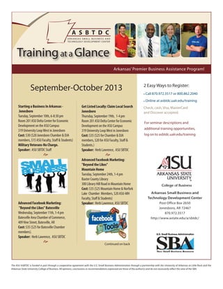 The ASU ASBTDC is funded in part through a cooperative agreement with the U.S. Small Business Administration through a partnership with the University of Arkansas at Little Rock and the
Arkansas State University College of Business. All opinions, conclusions or recommendations expressed are those of the author(s) and do not necessarily reflect the view of the SBA.
September-October 2013
Arkansas Small Business and
Technology Development Center
Post Office Box 2650
Jonesboro, AR 72467
870.972.3517
http://www.astate.edu/a/sbtdc/
2 Easy Ways to Register:
• Call 870.972.3517 or 800.862.2040
• Online at asbtdc.ualr.edu/training
Check, cash, Visa, MasterCard
and Discover accepted.
For seminar descriptions and
additional training opportunities,
log on to asbtdc.ualr.edu/training
Arkansas’ Premier Business Assistance Program!
Trainingat a Glance
Starting a Business In Arkansas -
Jonesboro
Tuesday, September 10th, 6-8:30 pm
Room 201 ASU Delta Center for Economic
Development on the ASU Campus
319 University LoopWest in Jonesboro
Cost: $30 ($20 Jonesboro Chamber & DJA
members, $15 ASU Faculty, Staff & Students)
MilitaryVeterans-No Charge.
Speaker: ASU SBTDC Staff

Advanced Facebook Marketing:
"Beyond the Likes" Batesville
Wednesday, September 11th, 1-4 pm
Batesville Area Chamber of Commerce,
409Vine Street, Batesville, AR
Cost: $35 ($25 for Batesville Chamber
members).
Speaker: Herb Lawrence, ASU SBTDC

Get Listed Locally: Claim Local Search
Jonesboro
Thursday, September 19th, 1-4 pm
Room 201 ASU Delta Center for Economic
Development on the ASU Campus
319 University LoopWest in Jonesboro
Cost: $35 ($25 for Chamber & DJA
members, $20 for ASU Faculty, Staff &
Students.)
Speaker: Herb Lawrence, ASU SBTDC

Advanced Facebook Marketing:
"Beyond the Likes"
Mountain Home
Tuesday, September 24th, 1-4 pm
Baxter County Library
300 Library Hill Road in Mountain Home
Cost: $35 ($25 Mountain Home & Norfork
Lake Chamber Members, $20 ASU-MH
Faculty, Staff & Students)
Speaker: Herb Lawrence, ASU SBTDC

Continued on back
 