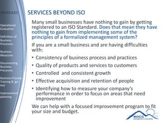 SERVICES BEYOND ISO MODULES Many small businesses have nothing to gain by getting registered to an ISO Standard. Does that mean they have nothing to gain from implementing some of the principles of a formalized management system?  If you are a small business and are having difficulties with: Consistency of business process and practices Quality of products and services to customers Controlled  and consistent growth Effective acquisition and retention of people Identifying how to measure your company’s performance in order to focus on areas that need improvement We can help with a focused improvement program to fit your size and budget. Operational Evaluation Definition of Business Processes Business Measures Documenting Business Processes  Business Process Training & ‘go-live’ Improvement planning 