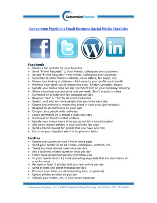 
    Conversion Pipeline’s Small Business Social Media Checklist 
                                  




                                                                                   
                                           
    Facebook
       Create a fan website for your business
       Send "Friend Requests" to your friends, colleagues and customers
       Accept "Friend Requests" from friends, colleagues and customers
       Subscribe to other friend's websites, news letters, fan pages, etc.
       People love looking at pictures - Add some to your profile each month
       Promote your other social networking sites (Twitter, LinkedIn, Blogs)
       Update your status once per day (pertinent info on your company/industry)
       Share a business success story one per week (Don't brag but share)
       Comment on at least one fan webpage per day
       Respond "Yes" or "No" to all event invitations
       Search, and add, for more people that you know each day
       Create and promote a networking event in your area (get involved)
       Respond to all comments on your wall
       Congratulate people with birthdays
       Leave comments on 2 people's walls each day
       Comment on friend's status updates
       Update your status every time you go out for a social occasion
       Add news related articles in your business fan page
       Send a friend request for people that you have just met
       Focus on your objective which is to generate leads

    Twitter
       Create and customize your Twitter home page
       Send your Twitter ID to all friends, colleagues, partners, etc.
       Tweet business related news once per day
       Ask a business related question once per day
       Follow back people/companies that follow you
       In your tweets Hash (#) mark preceding keywords that are descriptive of
        your business
       Retweet at least 2 articles that you read online per day
       Send at least one direct message per day
       Promote your other social networking sites (in general)
       Upload photos as often as you can
       Include your twitter URL in your email signature




 
 