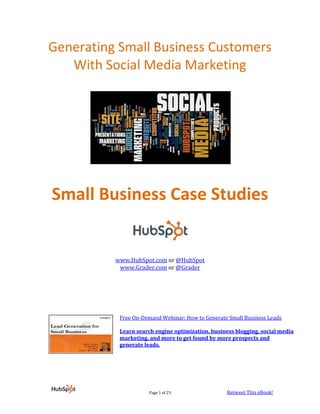 Generating Small Business Customers
   With Social Media Marketing




Small Business Case Studies


          www.HubSpot.com or @HubSpot
           www.Grader.com or @Grader




           Free On-Demand Webinar: How to Generate Small Business Leads

           Learn search engine optimization, business blogging, social media
           marketing, and more to get found by more prospects and
           generate leads.




                      Page 1 of 23                 Retweet This eBook!
 