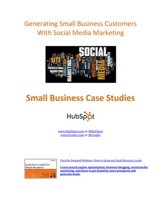 Generating Small Business Customers
   With Social Media Marketing




Small Business Case Studies


          www.HubSpot.com or @HubSpot
           www.Grader.com or @Grader




           Free On-Demand Webinar: How to Generate Small Business Leads

           Learn search engine optimization, business blogging, social media
           marketing, and more to get found by more prospects and
           generate leads.
 
