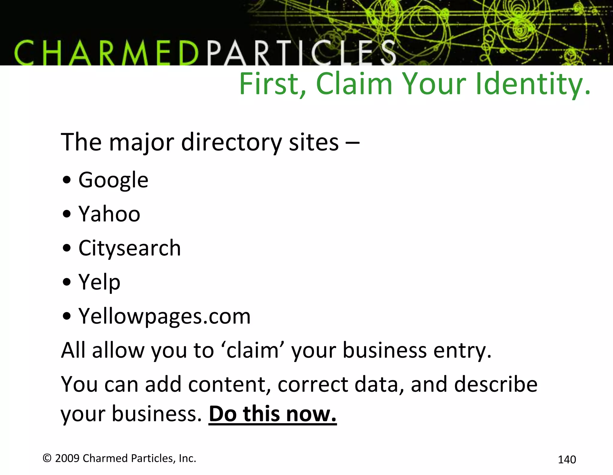First, Claim Your IdentityThe major directory sites – GoogleYahooCitysearchYelpYellowpages.comAll allow you to ‘claim’ your business entry.You can add content, correct data, and describe your business. Do this now.© 2009 Charmed Particles, Inc. 122