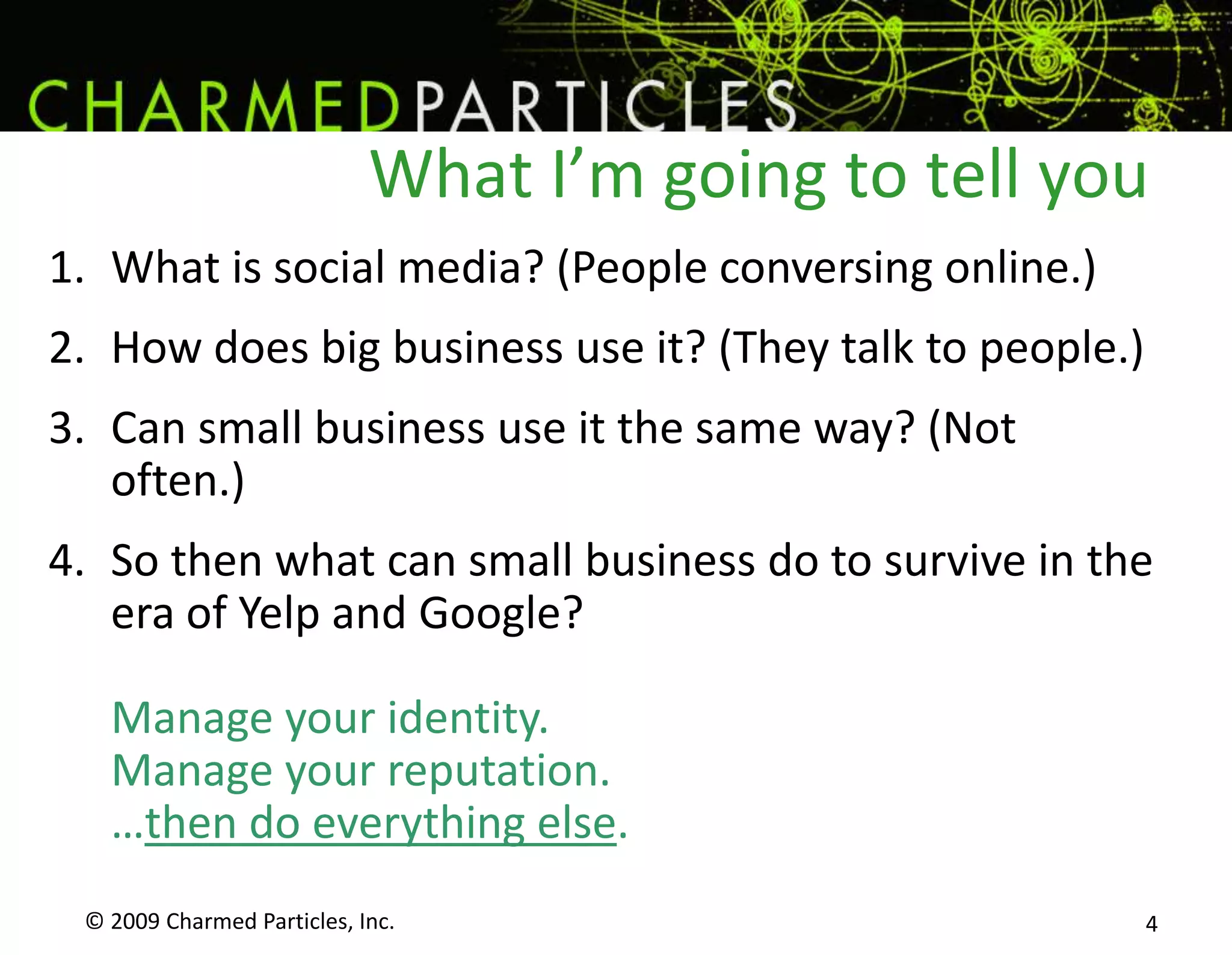 What I’m going to tell you© 2009 Charmed Particles, Inc. 4What is social media? (People conversing online.)How does big business use it? (They talk to people.)Can small business use it the same way? (Not often.)So then what can small business do to survive in the era of Yelp and Google?Manage your identity.Manage your reputation.…then do everything else.