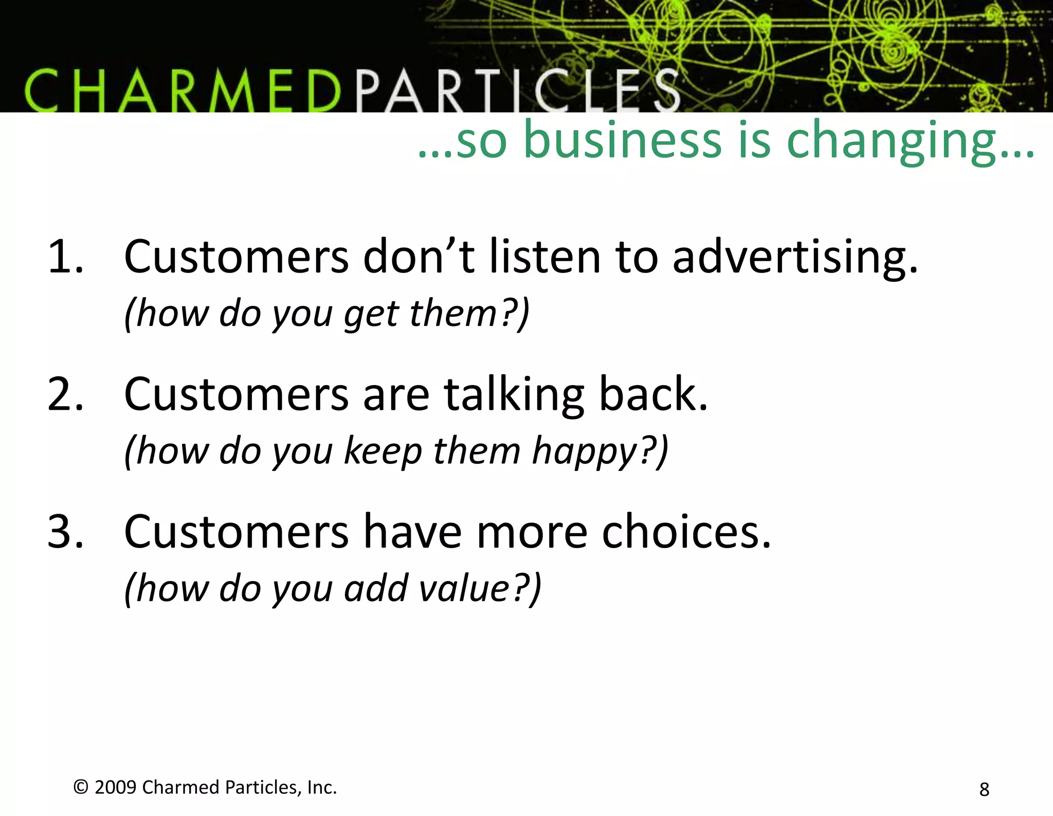 …so business is changing…© 2009 Charmed Particles, Inc. 8Customers don’t listen to advertising.(how do you get them?)Customers are talking back.(how do you keep them happy?)Customers have more choices.(how do you add value?)