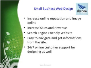 Small Business Web Design

• Increase online reputation and Image
  online
• Increase Sales and Revenue
• Search Engine Friendly Website
• Easy to navigate and get informations
  from the site.
• 24/7 online customer support for
  designing as well


          www.sbzone.com
 