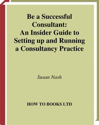Be a Successful
      Consultant:
  An Insider Guide to
Setting up and Running
a Consultancy Practice



       Susan Nash




    HOW TO BOOKS LTD
 