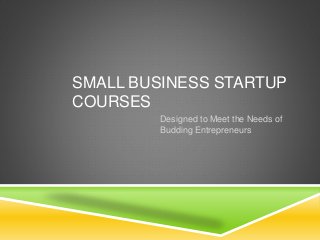 SMALL BUSINESS STARTUP 
COURSES 
Designed to Meet the Needs of 
Budding Entrepreneurs 
 