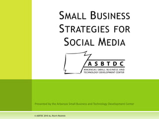 Presented by the Arkansas Small Business and Technology Development Center Small Business Strategies for Social Media © ASBTDC 2010 All Rights Reserved 
