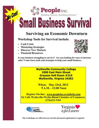 Surviving an Economic Downturn
Workshop Tools for Survival include:
 Cash Crisis
 Marketing Strategies
 Discover New Markets
 Financial Resources
Is your business struggling to survive? Are you looking for ways to increase
sales? Come learn tools and strategies to help your small business .
The workshops are offered at no cost but advanced registration is required
Wytheville Community College
1000 East Main Street
Grayson Hall Room #219
Wytheville, Virginia 24382
When: May 23rd, 2013
9 A.M. - 12:00 Noon
Register On-line: www.peopleinc.eventbrite.com
Or Call: Wytheville-Wythe-Bland Chamber of Commerce
(276)223-3365
 