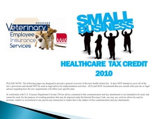 HEALTHCARE TAX CREDIT
                                                                 2010
PLEASE NOTE: The following pages are designed to provide a general overview of the new health reform law. It does NOT attempt to cover all of the
law’s provisions and should NOT be used as legal advice for implementation activities. GCG and SLSF recommend that you consult with your tax or legal
advisor regarding how the new requirements will affect your specific plan.

In conformity with U.S. Treasury Department Circular 230 tax advice contained in this communication and any attachments is not intended to be used, and
cannot be used, for the purpose of avoiding penalties that may be imposed under the Internal Revenue Code, nor may any such tax advice be used to
promote, market or recommend to any person any transaction or matter that is the subject of this communication and any attachments.
 