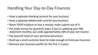 Handling Your Day-to-Day Finances
• Have a separate checking account for your business
• Have a separate debit/credit card for your business
• Never EVER misplace or lose a receipt; make a game out of it
• Put aside money for quarterly taxes; if you’re updating your P&L
statement monthly, put aside approximately 20% of your net income
• Pay yourself retail on your personal purchases
• Build up a small customer base to make enough to fund your business
• Reinvest your business profits for the first 1-2 years
 