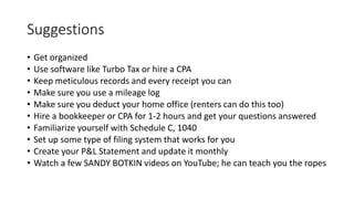 Suggestions
• Get organized
• Use software like Turbo Tax or hire a CPA
• Keep meticulous records and every receipt you can
• Make sure you use a mileage log
• Make sure you deduct your home office (renters can do this too)
• Hire a bookkeeper or CPA for 1-2 hours and get your questions answered
• Familiarize yourself with Schedule C, 1040
• Set up some type of filing system that works for you
• Create your P&L Statement and update it monthly
• Watch a few SANDY BOTKIN videos on YouTube; he can teach you the ropes
 