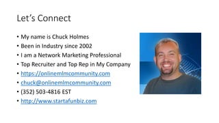 Let’s Connect
• My name is Chuck Holmes
• Been in Industry since 2002
• I am a Network Marketing Professional
• Top Recruiter and Top Rep in My Company
• https://onlinemlmcommunity.com
• chuck@onlinemlmcommunity.com
• (352) 503-4816 EST
• http://www.startafunbiz.com
 
