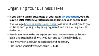 Organizing Your Business Taxes
• If you aren’t taking advantage of your legal tax deductions, you are
leaving MINIMUM several thousand dollars per year on the table
• The average home based business owner will save at least $3k to $6k
on taxes each year, just by being organized and maximizing their tax
deductions
• You do not need to be an expert on taxes, but you need to have a
basic understanding of what you can and can’t legally deduct
• Talk with your local CPA or bookkeeper if necessary
• Familiarize yourself with Schedule C, 1040
 