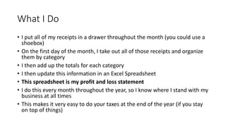 What I Do
• I put all of my receipts in a drawer throughout the month (you could use a
shoebox)
• On the first day of the month, I take out all of those receipts and organize
them by category
• I then add up the totals for each category
• I then update this information in an Excel Spreadsheet
• This spreadsheet is my profit and loss statement
• I do this every month throughout the year, so I know where I stand with my
business at all times
• This makes it very easy to do your taxes at the end of the year (if you stay
on top of things)
 