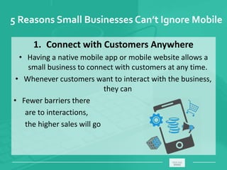 5 Reasons Small Businesses Can’t Ignore Mobile
1. Connect with Customers Anywhere
• Having a native mobile app or mobile website allows a
small business to connect with customers at any time.
• Whenever customers want to interact with the business,
they can
• Fewer barriers there
are to interactions,
the higher sales will go
_____________________________________________________ ________
 