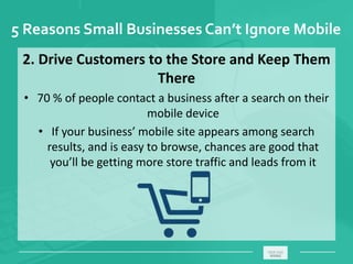 5 Reasons Small Businesses Can’t Ignore Mobile
2. Drive Customers to the Store and Keep Them
There
• 70 % of people contact a business after a search on their
mobile device
• If your business’ mobile site appears among search
results, and is easy to browse, chances are good that
you’ll be getting more store traffic and leads from it
_____________________________________________________ ________
 