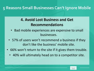 5 Reasons Small Businesses Can’t Ignore Mobile
4. Avoid Lost Business and Get
Recommendations
• Bad mobile experiences are expensive to small
businesses.
• 57% of users won’t recommend a business if they
don’t like the business’ mobile site.
• 66% won’t return to the site if it gives them trouble.
• 40% will ultimately head on to a competitor site.
_____________________________________________________ ________
 