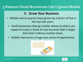 5 Reasons Small Businesses Can’t Ignore Mobile
5. Grow Your Business
• Mobile search queries have grown by a factor of five in
the last two years.
• Small businesses that go mobile ahead of others can
expect to enjoy a share of new business that is larger
than their ordinary market share.
• Mobile represents a huge new arena of opportunity.
_____________________________________________________ ________
 