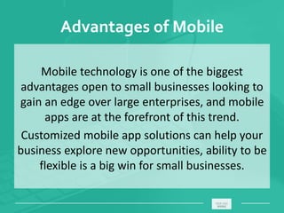 Advantages of Mobile
Mobile technology is one of the biggest
advantages open to small businesses looking to
gain an edge over large enterprises, and mobile
apps are at the forefront of this trend.
Customized mobile app solutions can help your
business explore new opportunities, ability to be
flexible is a big win for small businesses.
_____________________________________________________ ________
 