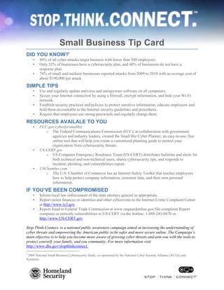 Small Business Tip Card
DID YOU KNOW?i
•
•

•

40% of all cyber-attacks target business with fewer than 500 employees.
Only 52% of businesses have a cybersecurity plan, and 40% of businesses do not have a
response plan.
74% of small and medium businesses reported attacks from 2009 to 2010 with an average cost of
about $190,000 per attack.

SIMPLE TIPS
•
•

•
•

Use and regularly update antivirus and antispyware software on all computers.
Secure your Internet connection by using a firewall, encrypt information, and hide your Wi-Fi
network.
Establish security practices and policies to protect sensitive information; educate employees and
hold them accountable to the Internet security guidelines and procedures.
Require that employees use strong passwords and regularly change them.

RESOURCES AVAILALE TO YOU
•

•

•

FCC.gov/cyberforsmallbiz
o The Federal Communications Commission (FCC), in collaboration with government
agencies and industry leaders, created the Small Biz Cyber Planner, an easy-to-use, free
online tool that will help you create a customized planning guide to protect your
organization from cybersecurity threats.
US-CERT.gov
o US Computer Emergency Readiness Team (US-CERT) distributes bulletins and alerts for
both technical and non-technical users, shares cybersecurity tips, and responds to
incident, phishing, and vulnerabilities report.
USChamber.com
o The U.S. Chamber of Commerce has an Internet Safety Toolkit that teaches employees
how to help protect company information, customer data, and their own personal
information.

IF YOU’VE BEEN COMPROMISED
•
•
•

Inform local law enforcement of the state attorney general as appropriate.
Report stolen finances or identities and other cybercrime to the Internet Crime Complaint Center
at http://www.ic3.gov.
Report fraud to Federal Trade Commission at www.ongaurdonline.gov/file-complaint.Report
computer or network vulnerabilities to US-CERT via the hotline: 1-888-282-0870 or
http://www.US-CERT.gov.

Stop.Think.Connect. is a national public awareness campaign aimed at increasing the understanding of
cyber threats and empowering the American public to be safer and more secure online. The Campaign’s
main objective is to help you become more aware of growing cyber threats and arm you with the tools to
protect yourself, your family, and you community. For more information visit
http://www.dhs.gov/stopthinkconnect.
i

2009 National Small Business Cybersecurity Study, co-sponsored by the National Cyber Security Alliance (NCSA) and
Symantec

 