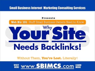 Small Business Internet Marketing Consulting Services

                       Presents

 Web Biz 101: Stuff Small Business Owners Need to Know
                        Why

Your Site
SBIMCS
  Needs Backlinks!
      Without Them, You’re Lost. Literally!

   VISIT
   HERE    www.SBIMCS.com                      LEARN
                                               MORE
 