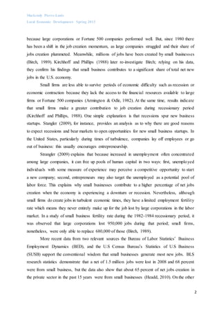 Mackendy Pierre-Louis
Local Economic Development- Spring 2013
2
because large corporations or Fortune 500 companies performed well. But, since 1980 there
has been a shift in the job creation momentum, as large companies struggled and their share of
jobs creation plummeted. Meanwhile, millions of jobs have been created by small businesses
(Birch, 1989). Kirchhoff and Phillips (1988) later re-investigate Birch; relying on his data,
they confirm his findings that small business contributes to a significant share of total net new
jobs in the U.S. economy.
Small firms are less able to survive periods of economic difficulty such as recession or
economic contraction because they lack the access to the financial resources available to large
firms or Fortune 500 companies (Armington & Odle, 1982). At the same time, results indicate
that small firms make a greater contribution to job creation during recessionary period
(Kirchhoff and Phillips, 1988). One simple explanation is that recessions spur new business
startups. Stangler (2009), for instance, provides an analysis as to why there are good reasons
to expect recessions and bear markets to open opportunities for new small business startups. In
the United States, particularly during times of turbulence, companies lay off employees or go
out of business: this usually encourages entrepreneurship.
Strangler (2009) explains that because increased in unemployment often concentrated
among large companies, it can free up pools of human capital in two ways: first, unemployed
individuals with some measure of experience may perceive a competitive opportunity to start
a new company; second, entrepreneurs may also target the unemployed as a potential pool of
labor force. This explains why small businesses contribute to a higher percentage of net jobs
creation when the economy is experiencing a downturn or recession. Nevertheless, although
small firms do create jobs in turbulent economic times, they have a limited employment fertility
rate which means they never entirely make up for the job lost by large corporations in the labor
market. In a study of small business fertility rate during the 1982-1984 recessionary period, it
was observed that large corporations lost 950,000 jobs during that period; small firms,
nonetheless, were only able to replace 680,000 of those (Birch, 1989).
More recent data from two relevant sources the Bureau of Labor Statistics’ Business
Employment Dynamics (BED), and the U.S Census Bureau’s Statistics of U.S Business
(SUSB) support the conventional wisdom that small businesses generate most new jobs. BLS
research statistics demonstrate that a net of 1.5 million jobs were lost in 2008 and 68 percent
were from small business, but the data also show that about 65 percent of net jobs creation in
the private sector in the past 15 years were from small businesses (Headd, 2010). On the other
 