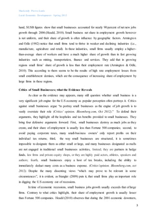 Mackendy Pierre-Louis
Local Economic Development- Spring 2013
3
hand, SUSB figures show that small businesses accounted for nearly 90 percent of net new jobs
growth through 2006 (Headd, 2010). Small business net share in employment growth however
is not uniform, and their share of growth is often influence by geographic factors. Armington
and Odle (1982) notice that small firms tend to thrive in weaker and declining industries (i.e.,
manufacture, agriculture and retail). In these industries, small firms usually employ a higher-
than-average share of workers and have a much higher share of growth than in fast growing
industries such as mining, transportation, finance and services. They add that in growing
regions small firms’ share of growth is less than their employment rate (Armington & Odle,
2010). This according to them seems to be the results of high rate employment losses from
small establishment demises, which are the consequence of increasing share of employment by
large firms in these regions.
Critics of Small Businesses; what the Evidence Reveals
As clear as the evidence may appears, many still question whether small business is a
very significant job engine for the U.S economy as popular perception often portrays it. Critics
against small businesses argue “to portray small businesses as the engine of job growth is to
vastly overstate their role (Critics’ opinion. Bloomberg.com, Oct 2012).” To defend their
arguments, they highlight all the loopholes and tax benefits provided to small businesses. They
bring four defensive arguments forward: First, small businesses destroy as much jobs as they
create, and their share of employment is usually less than Fortune 500 companies; second, to
avoid paying corporate taxes, many small-business owners’ only report profits on their
individual tax returns; third, the way small businesses are structured, it is sometimes
impossible to designate them as either small or large, and many businesses designated as malls
are not engaged in traditional small businesses activities, Instead, they are partners in hedge
funds, law firms and private-equity shops, or they are highly paid actors, athletes, speakers and
authors; fourth, small businesses enjoy a host of tax breaks, including the ability to
immediately deduct many costs as a business expense. (Critics’opinion. Bloomberg.com, oct
2012). Despite the many dissenting views “which may prove to be relevant in some
circumstances”, it is evident, as Stangler (2009) puts it, that small firms play an important role
in digging the U.S economy out of recessions.
In time of economic recessions, small business jobs growth usually exceeds that of large
firms. Contrary to what critics highlight, their share of employment growth is usually lesser
than Fortune 500 companies. Headd (2010) observes that during the 2001 economic downturn,
 