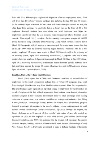 Mackendy Pierre-Louis
Local Economic Development- Spring 2013
4
firms with 20 to 499 employees experienced 43 percent of the net employment losses, firms
with fewer than 20 workers 7 percent, and large firms including Fortune 500 firms 50 percent.
As the economy began to improve in 2002, firms with fewer employees created net new jobs
while large firms continues to shed jobs, but at a slower pace as did firms of 20 to 499
employees. Research statistics have even shown that small businesses have higher net
employment growth rate when the U.S. economy begins to recuperate after a downturn. As an
example, Shane (April, 2012) mentions that in a monthly employment analysis of 300,000
private businesses using Automatic Data Processing (ADP) payroll services, it shows that in
March 2012 companies with 49 workers or more employed 2.6 percent more people than they
did in July 2009, when the economic recovery began. Similarly, businesses with 50 to 499
workers employed 3.2 percent more people in March 2012 than they did at the beginning of
the recovery (Shane, April 2012. Bloomberg Businessweek). Companies with 500 or more
workers, however, employed 0.2 percent fewer people in March 2012 than in July 2009 (Shane,
April 2012. Bloomberg Businessweek). Furthermore, in non-downturn periods, BED data show
that small firms account for around 60 percent of net new jobs and SUSB data show a larger
figure of around 75 percent (Headd, 2010).
Localities, States, the Fed and Small Business
Headd (2010) reports that in 2006, small businesses contribute to an equal share of
employment in the overall U.S economy as large firms or Fortune 500 companies (e.g., small
firms employed 60 million and large firms 60 million of the country’s labor force respectively).
The small business sector represents an important source of employment for most localities (if
not all). Conscious of this fact, all local governments have instituted some form of job creation
assistance program in their economic development policy to either encourage small existing
businesses to expand, attract new business establishments or to prevent businesses from failing
in their jurisdiction. Hillsborough County, Florida for example has a job incentive program
designed to promote job creation in the area by offering a wage reimbursement to small
business owners (Hillsborough County News Release, Sep 2011). Through the program, the
County dedicates up to 50 percent of three months’ total salary of new jobs created, an
equivalent of 3,900 per new employee to boost small business jobs creation (Hillsborough
County News Release, Sep 2011). It is estimated that the program will encourage the creation
of about 200 jobs, offering a total of 500,000 to local small business (Hillsborough County
News Release, Sep 2011). If a County government is ready to dedicate hundreds of thousands
 