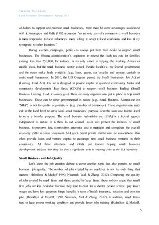 Mackendy Pierre-Louis
Local Economic Development- Spring 2013
5
of dollars to support and promote small businesses, there must be some advantages associated
with it. Armington and Odle (1982) comment “an intrinsic part of a community; small business
is more responsive to local influences, more willing to adapt to local conditions and less likely
to migrate to other locations.”
During election campaigns, politicians always put forth their desire to support small
businesses. The Obama administration’s aspiration to extend the Bush tax cuts for families
earning less than 250,000, for instance, is not only aimed at helping the working American
middle class, but the small business sector as well. Beside localities, the federal government
and the states make funds available (e.g., loans, grants, tax benefits and venture capital) to
assist small businesses. In 2010, the U.S Congress passed the Small Businesses Job Act or
(Lending Fund Act). The act is designed to provide capital to qualified community banks and
community development loan funds (CDLFs) to support small business lending (Small
Business Lending Fund. Treasury.gov). There are many organizations put in place to help small
businesses. These can be either governmental in nature (e.g., Small Business Administration
"SBA") or not for-profits organizations (e.g., chamber of commerce). These organizations may
exit at the local level to serve local small businesses’ purpose or at the state and federal level
to serve a broader purpose. The small business Administration (SBA) is a federal agency
independent in nature. It is there to aid, counsel, assist and protect the interests of small
business, to preserve free, competitive enterprise and to maintain and strengthen the overall
economy (SBA mission statement. SBA.gov). Local private institutions or associations also
often provide loans and venture capital to encourage new small business ventures in their
community. All these attentions and efforts put toward helping small business
development indicate that they do play a significant role in creating jobs in the U.S economy.
Small Business and Job Quality
Let’s leave the job creation debate to cover another topic that also pertains to small
business: job quality. The number of jobs created by an employer is not the only thing that
matters (Halmilton & Medoff 1990; Neumark, Wall & Zhang, 2012). Comparing the quality
of jobs created by small firms and those created by large firms, these authors argue that small
firm jobs are less desirable because they tend to exist for a shorter period of time, pay lower
wages and have less generous fringe benefits in term of health insurance, vacation and pension
plan (Halmilton & Medoff, 1990; Neumark, Wall & Zhang, 2012). In addition, small firms
tend to have poorer working condition and provide fewer jobs training (Halmilton & Medoff,
 