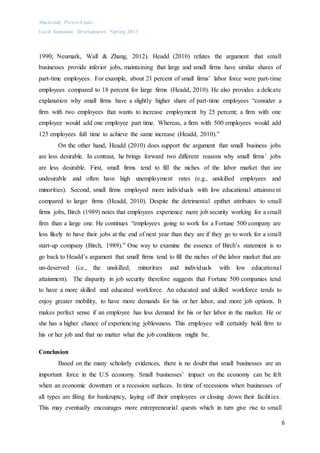 Mackendy Pierre-Louis
Local Economic Development- Spring 2013
6
1990; Neumark, Wall & Zhang, 2012). Headd (2010) refutes the argument that small
businesses provide inferior jobs, maintaining that large and small firms have similar shares of
part-time employees. For example, about 21 percent of small firms’ labor force were part-time
employees compared to 18 percent for large firms (Headd, 2010). He also provides a delicate
explanation why small firms have a slightly higher share of part-time employees “consider a
firm with two employees that wants to increase employment by 25 percent; a firm with one
employee would add one employee part time. Whereas, a firm with 500 employees would add
125 employees full time to achieve the same increase (Headd, 2010).”
On the other hand, Headd (2010) does support the argument that small business jobs
are less desirable. In contrast, he brings forward two different reasons why small firms’ jobs
are less desirable. First, small firms tend to fill the niches of the labor market that are
undesirable and often have high unemployment rates (e.g., unskilled employees and
minorities). Second, small firms employed more individuals with low educational attainment
compared to larger firms (Headd, 2010). Despite the detrimental epithet attributes to small
firms jobs, Birch (1989) notes that employees experience more job security working for a small
firm than a large one. He continues “employees going to work for a Fortune 500 company are
less likely to have their jobs at the end of next year than they are if they go to work for a small
start-up company (Birch, 1989).” One way to examine the essence of Birch’s statement is to
go back to Headd’s argument that small firms tend to fill the niches of the labor market that are
un-deserved (i.e., the unskilled, minorities and individuals with low educational
attainment). The disparity in job security therefore suggests that Fortune 500 companies tend
to have a more skilled and educated workforce. An educated and skilled workforce tends to
enjoy greater mobility, to have more demands for his or her labor, and more job options. It
makes perfect sense if an employee has less demand for his or her labor in the market. He or
she has a higher chance of experiencing joblessness. This employee will certainly hold firm to
his or her job and that no matter what the job conditions might be.
Conclusion
Based on the many scholarly evidences, there is no doubt that small businesses are an
important force in the U.S economy. Small businesses’ impact on the economy can be felt
when an economic downturn or a recession surfaces. In time of recessions when businesses of
all types are filing for bankruptcy, laying off their employees or closing down their facilities.
This may eventually encourages more entrepreneurial quests which in turn give rise to small
 