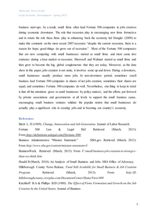 Mackendy Pierre-Louis
Local Economic Development- Spring 2013
7
business start-ups. As a result, small firms often lead Fortune 500 companies in jobs creation
during economic downturns. The role that recession play in encouraging new firms formation
and in return the role these firms play in enhancing back the economy led Stangler (2009) to
make this comment on the most recent 2007 recession “despite the current recession, there is a
reason for hope; good things do grow out of recession.” Most of the Fortune 500 companies
that are now competing with small businesses started as small firms and most came into
existence during a bear market or recession. Microsoft and Walmart started as small firms and
then grew to become the big, global conglomerate that they are today. Moreover, as the data
show in this paper, jobs creation is not static, it involves some up and down. During a downturn,
small businesses usually produce more jobs. In non-downturn period, sometimes small
business lead Fortune 500 companies in shares of net jobs creation, sometimes their shares are
equal, and sometimes Fortune 500 companies do well. Nevertheless, one thing to keep in mind
is that all the attentions given to small businesses by policy-makers, and the efforts put forward
by private associations and governments at all levels to support the small business cause,
encouraging small business ventures validate the popular notion that small businesses do
actually play a significant role in creating jobs and in boosting our country’s economy.
References
Birch L. D (1989). Change, Innnovation and Job Generation. Journal of Labor Research.
Fortune 500 Law & Legal Def. Retrieved (March, 2013).
From http://definitions.uslegal.com/f/fortune-500/
Business Administration “Mission Statement.” SBA.gov. Retrieved (March, 2012).
From http://www.sba.gov/content/mission-statement-0
BusinessWeek. Retrieved (March, 2013). From F:small-business-job-creation-is-stronger-
than-we-think.htm
Headd B (March, 2010). An Analysis of Small Business and Jobs. SBA Office of Advocacy.
Hillsborough County News Release. Fund Still Available for Small Business & Job Creation
Program. Retrieved (March, 2013). From http://fl-
hillsboroughcounty.civicplus.com/DocumentCenter/Home/View/409
Kirchhoff B.A & Phillips B.D (1988). The Effect of Firms Formation and Growth on the Job
Creation In the United States. Journal of Business
 