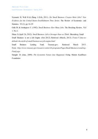 Mackendy Pierre-Louis
Local Economic Development- Spring 2013
8
Neumark D, Wall B & Zhang J (Feb, 2011). Do Small Business Creates More Jobs? New
Evidence for the United States Establishment Time Series. The Review of Economics and
Statistics. 93 (1). pp 16-29
Odle M. & Armington C. (1982). Small Business How Many Jobs. The Brooking Review, Vol
1. No 2.
Shane S (April 26, 2012). Small Business Job is Stronger than we Think. Bloomberg Small
Small Business is not a Job Engine (Oct 2012). Retrieved (March, 2013). From F:time-to-
debunk-the-myth-of-small-business-as-job-engine.html
Small Business Lending Fund. Treasury.gov. Retrieved March 2013.
From http://www.treasury.gov/resource-center/sb-programs/Pages/Small-Business-Lending-
Fund.aspx
Stangler D. (June, 2009). The Economic Future Just Happened. Ewing Marion Kauffman
Foundation
 