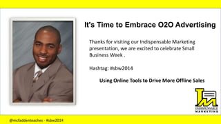 It's Time to Embrace O2O Advertising
Using Online Tools to Drive More Offline Sales
Thanks for visiting our Indispensable Marketing
presentation, we are excited to celebrate Small
Business Week .
Hashtag: #sbw2014
@mcfaddenteaches - #sbw2014
 