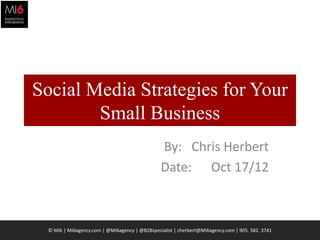 Social Media Strategies for Your
        Small Business
                                                By: Chris Herbert
                                                Date: Oct 17/12



  © Mi6 | Mi6agency.com | @Mi6agency | @B2Bspecialist | cherbert@Mi6agency.com | 905. 582. 3741   1
 