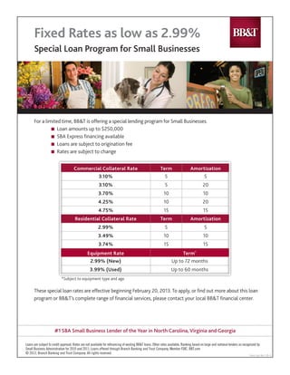 #1 SBA Small Business Lender of the Year in North Carolina, Virginia and Georgia
For a limited time, BB&T is offering a special lending program for Small Businesses.
	 n Loan amounts up to $250,000
	 n SBA Express financing available
	 n Loans are subject to origination fee
	 n Rates are subject to change
Loans are subject to credit approval. Rates are not available for refinancing of existing BB&T loans. Other rates available. Ranking based on large and national lenders as recognized by
Small Business Administration for 2010 and 2011. Loans offered through Branch Banking and Trust Company, Member FDIC. BBT.com
© 2013, Branch Banking and Trust Company. All rights reserved.
Fixed Rates as low as 2.99%
Special Loan Program for Small Businesses
Comm. Core Rev. 2-20-13
These special loan rates are effective beginning February 20, 2013. To apply, or find out more about this loan
program or BB&T’s complete range of financial services, please contact your local BB&T financial center.
Commercial Collateral Rate Term Amortization
3.10% 5 5
3.10% 5 20
3.70% 10 10
4.25% 10 20
4.75% 15 15
Residential Collateral Rate Term Amortization
2.99% 5 5
3.49% 10 10
3.74% 15 15
Equipment Rate Term*
2.99% (New) Up to 72 months
3.99% (Used) Up to 60 months
*Subject to equipment type and age.
Catherine Cattles - 3754 Roswell Road , Atlanta , GA 30342 - 404-231-7878
 