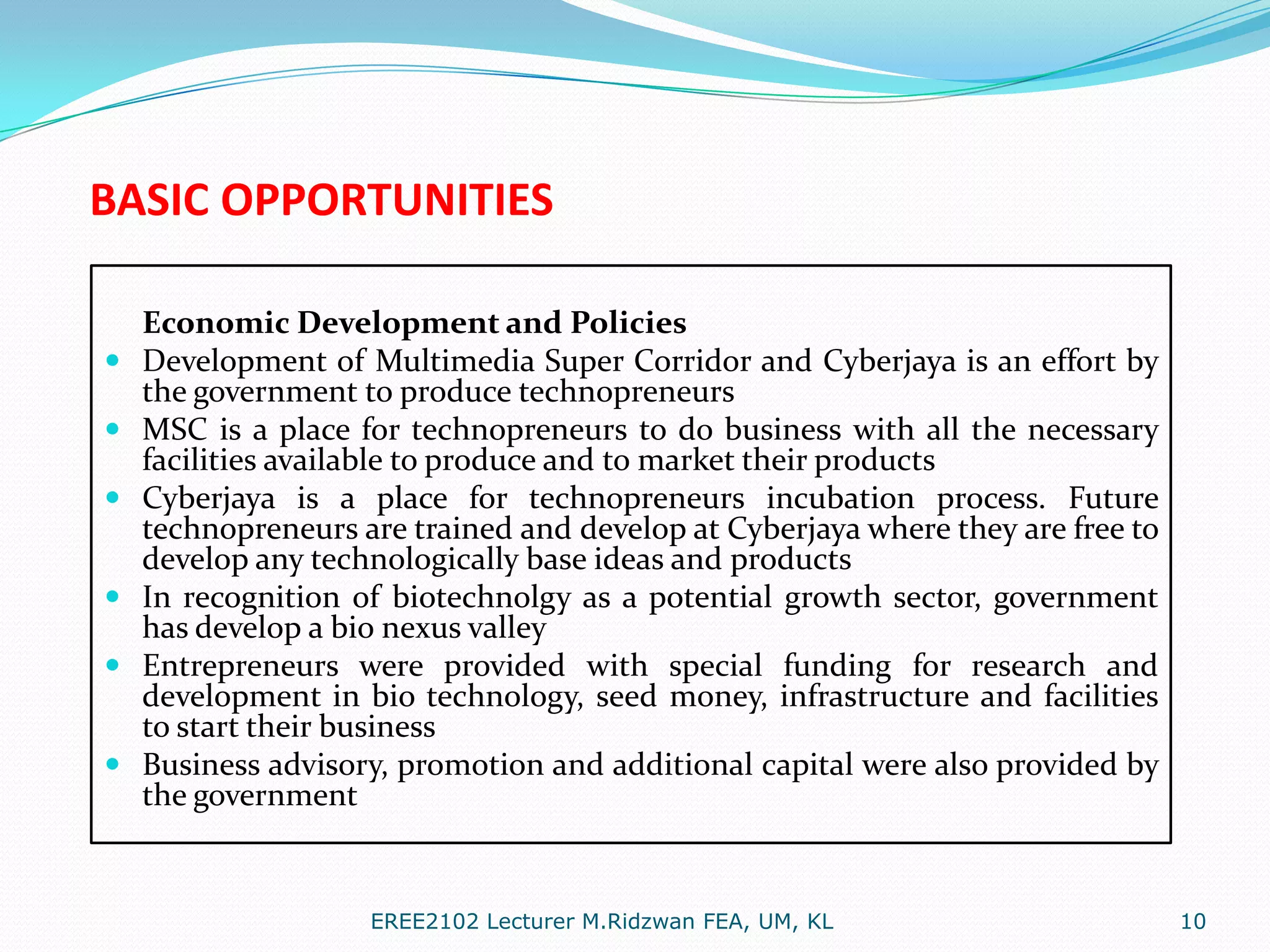 BASIC OPPORTUNITIES







Economic Development and Policies
Development of Multimedia Super Corridor and Cyberjaya is an effort by
the government to produce technopreneurs
MSC is a place for technopreneurs to do business with all the necessary
facilities available to produce and to market their products
Cyberjaya is a place for technopreneurs incubation process. Future
technopreneurs are trained and develop at Cyberjaya where they are free to
develop any technologically base ideas and products
In recognition of biotechnolgy as a potential growth sector, government
has develop a bio nexus valley
Entrepreneurs were provided with special funding for research and
development in bio technology, seed money, infrastructure and facilities
to start their business
Business advisory, promotion and additional capital were also provided by
the government

EREE2102 Lecturer M.Ridzwan FEA, UM, KL

10

 