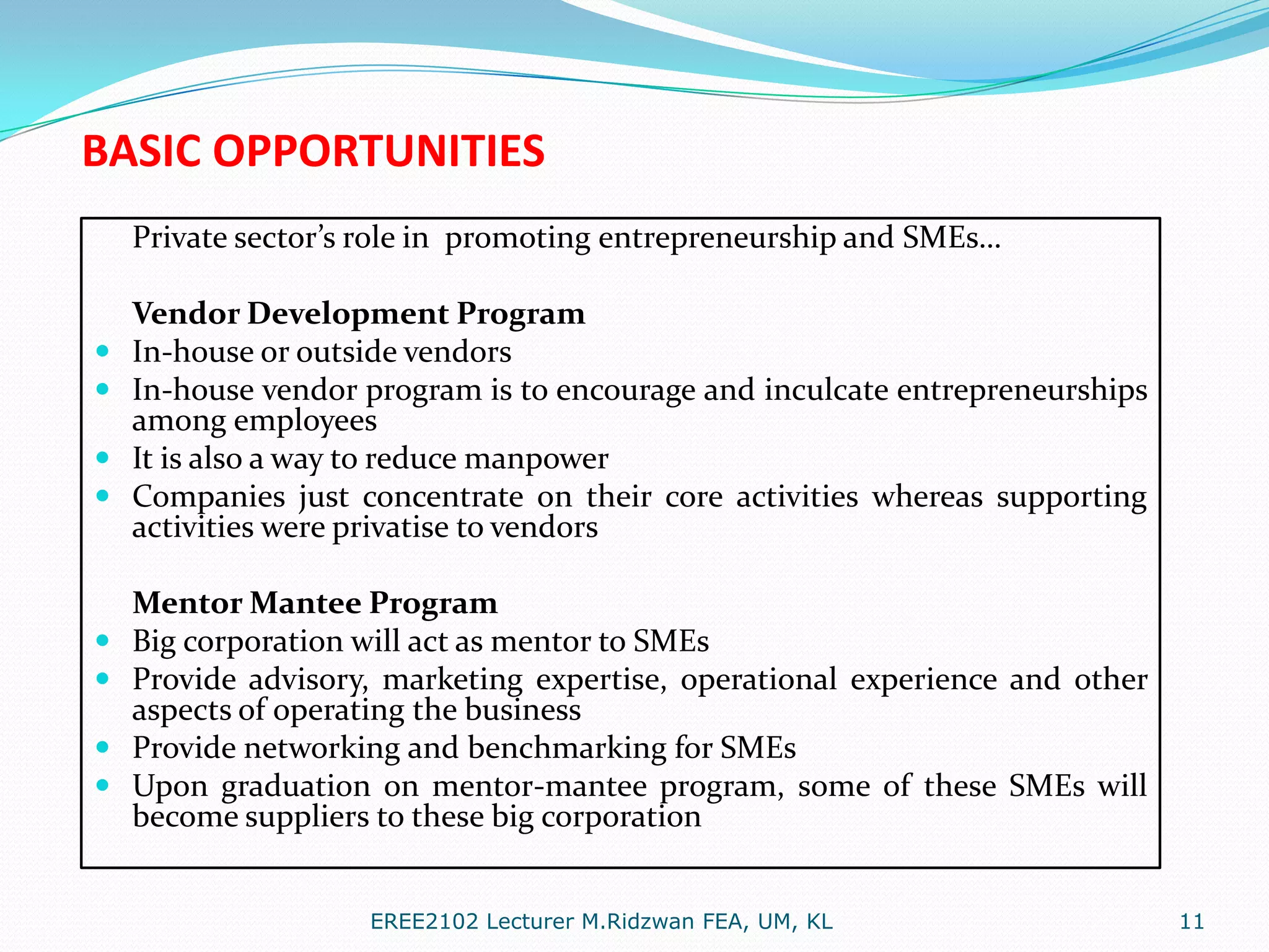 BASIC OPPORTUNITIES
Private sector’s role in promoting entrepreneurship and SMEs…











Vendor Development Program
In-house or outside vendors
In-house vendor program is to encourage and inculcate entrepreneurships
among employees
It is also a way to reduce manpower
Companies just concentrate on their core activities whereas supporting
activities were privatise to vendors
Mentor Mantee Program
Big corporation will act as mentor to SMEs
Provide advisory, marketing expertise, operational experience and other
aspects of operating the business
Provide networking and benchmarking for SMEs
Upon graduation on mentor-mantee program, some of these SMEs will
become suppliers to these big corporation
EREE2102 Lecturer M.Ridzwan FEA, UM, KL

11

 