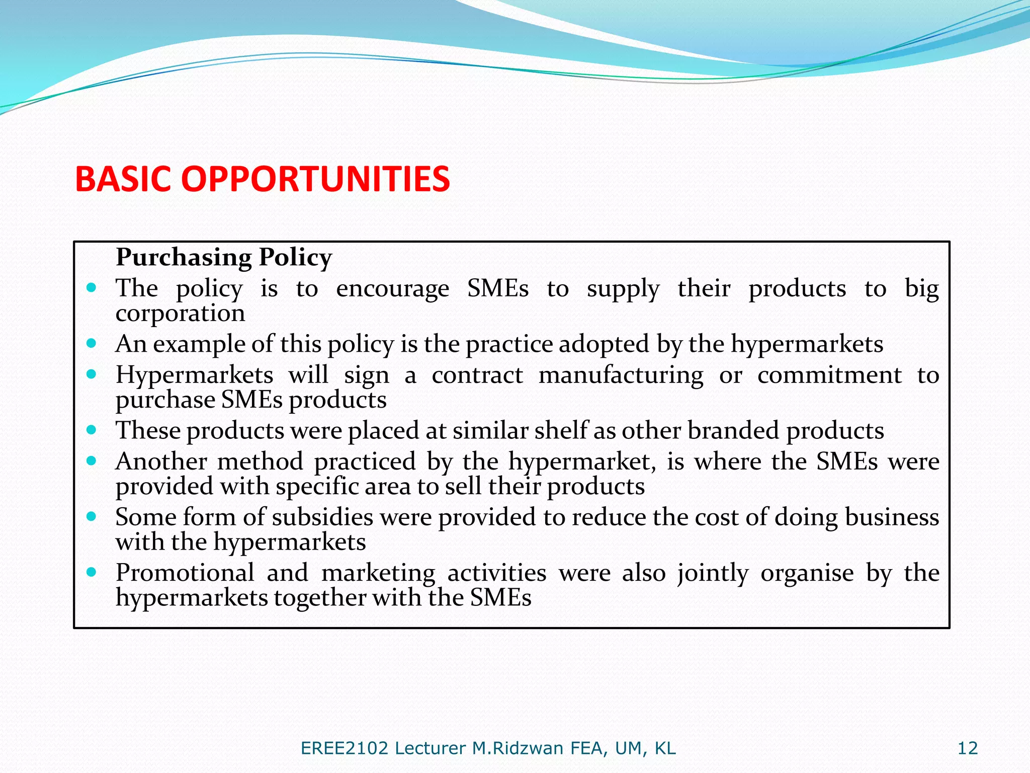 BASIC OPPORTUNITIES









Purchasing Policy
The policy is to encourage SMEs to supply their products to big
corporation
An example of this policy is the practice adopted by the hypermarkets
Hypermarkets will sign a contract manufacturing or commitment to
purchase SMEs products
These products were placed at similar shelf as other branded products
Another method practiced by the hypermarket, is where the SMEs were
provided with specific area to sell their products
Some form of subsidies were provided to reduce the cost of doing business
with the hypermarkets
Promotional and marketing activities were also jointly organise by the
hypermarkets together with the SMEs

EREE2102 Lecturer M.Ridzwan FEA, UM, KL

12

 