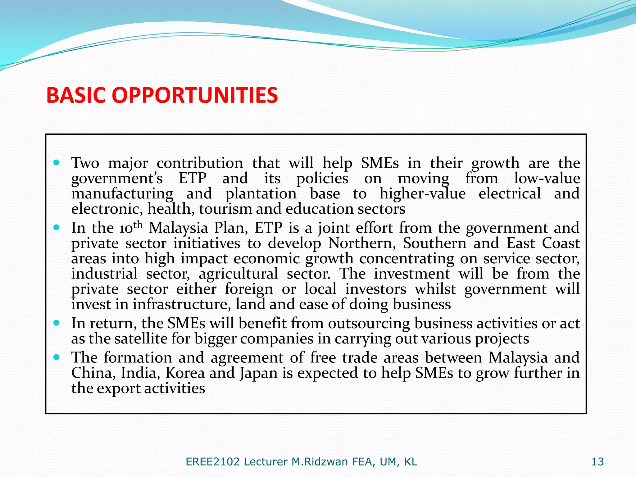 BASIC OPPORTUNITIES
 Two major contribution that will help SMEs in their growth are the
government’s ETP and its policies on moving from low-value
manufacturing and plantation base to higher-value electrical and
electronic, health, tourism and education sectors
 In the 10th Malaysia Plan, ETP is a joint effort from the government and
private sector initiatives to develop Northern, Southern and East Coast

areas into high impact economic growth concentrating on service sector,
industrial sector, agricultural sector. The investment will be from the
private sector either foreign or local investors whilst government will
invest in infrastructure, land and ease of doing business
 In return, the SMEs will benefit from outsourcing business activities or act
as the satellite for bigger companies in carrying out various projects
 The formation and agreement of free trade areas between Malaysia and
China, India, Korea and Japan is expected to help SMEs to grow further in
the export activities

EREE2102 Lecturer M.Ridzwan FEA, UM, KL

13

 