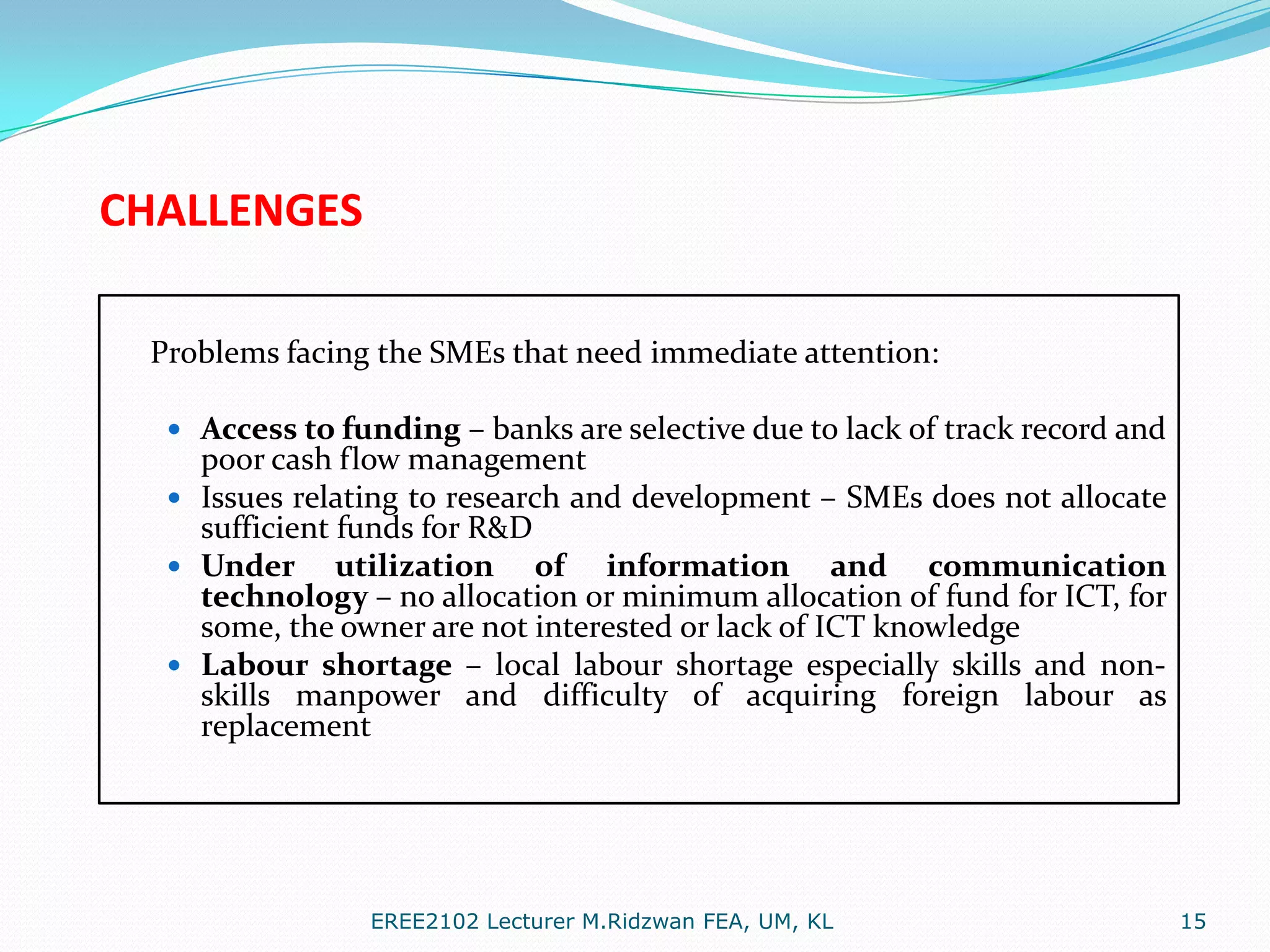 CHALLENGES
Problems facing the SMEs that need immediate attention:
 Access to funding – banks are selective due to lack of track record and

poor cash flow management
 Issues relating to research and development – SMEs does not allocate
sufficient funds for R&D
 Under utilization of
information and communication
technology – no allocation or minimum allocation of fund for ICT, for
some, the owner are not interested or lack of ICT knowledge
 Labour shortage – local labour shortage especially skills and nonskills manpower and difficulty of acquiring foreign labour as
replacement

EREE2102 Lecturer M.Ridzwan FEA, UM, KL

15

 