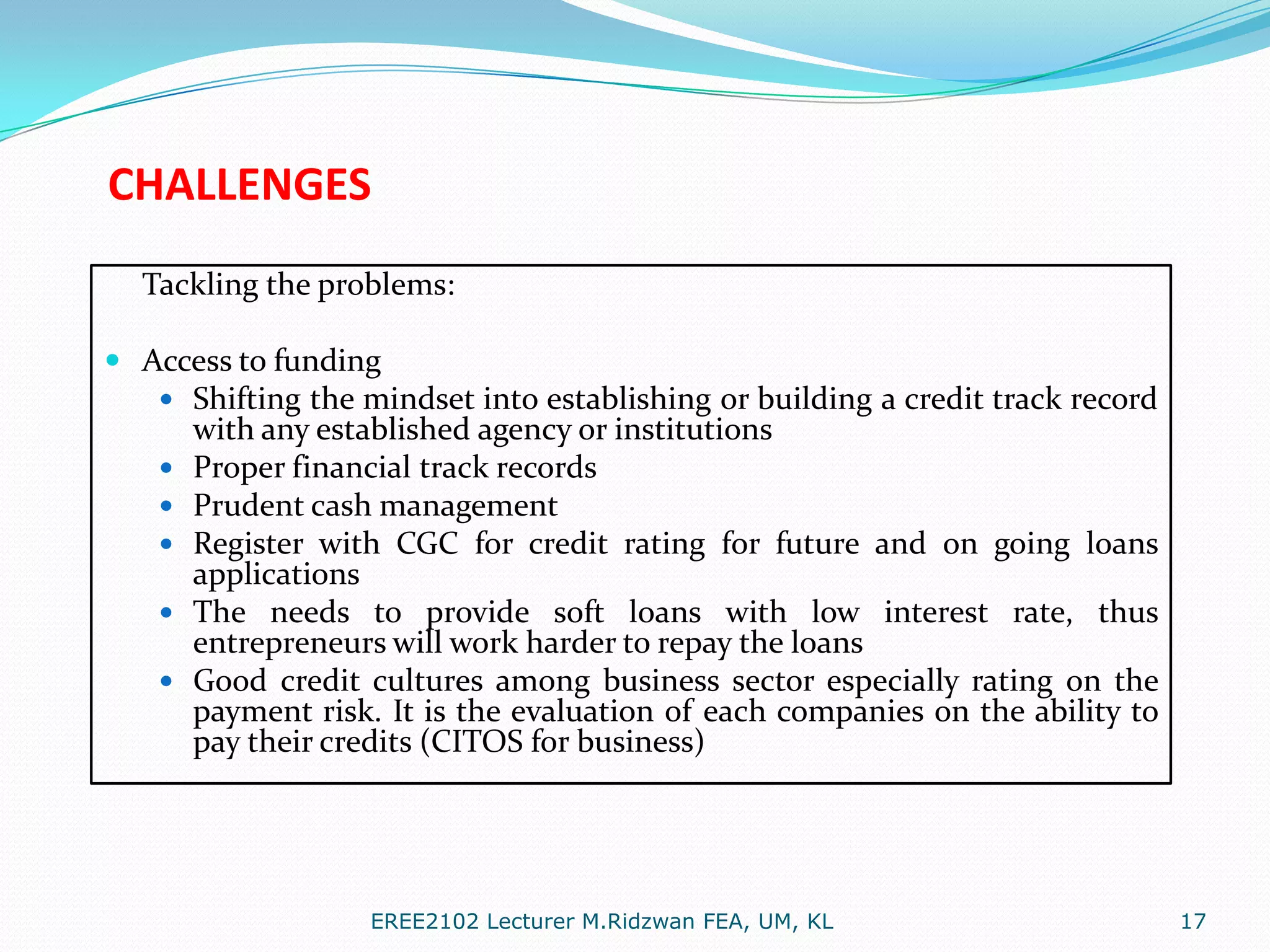 CHALLENGES
Tackling the problems:
 Access to funding
 Shifting the mindset into establishing or building a credit track record
with any established agency or institutions
 Proper financial track records
 Prudent cash management
 Register with CGC for credit rating for future and on going loans
applications
 The needs to provide soft loans with low interest rate, thus
entrepreneurs will work harder to repay the loans
 Good credit cultures among business sector especially rating on the
payment risk. It is the evaluation of each companies on the ability to
pay their credits (CITOS for business)

EREE2102 Lecturer M.Ridzwan FEA, UM, KL

17

 