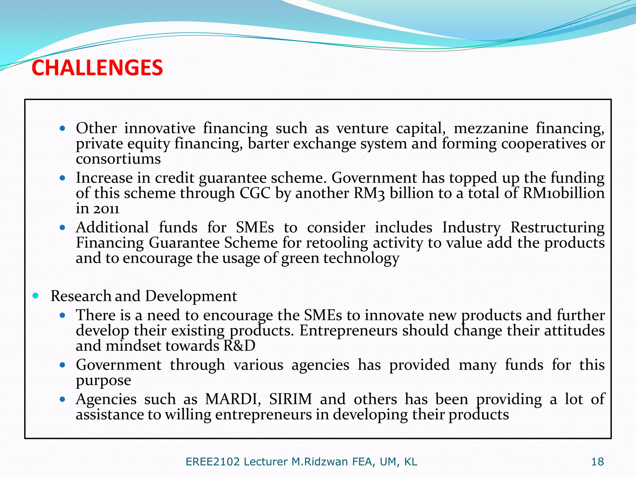 CHALLENGES
 Other innovative financing such as venture capital, mezzanine financing,

private equity financing, barter exchange system and forming cooperatives or
consortiums
 Increase in credit guarantee scheme. Government has topped up the funding
of this scheme through CGC by another RM3 billion to a total of RM10billion
in 2011
 Additional funds for SMEs to consider includes Industry Restructuring
Financing Guarantee Scheme for retooling activity to value add the products
and to encourage the usage of green technology
 Research and Development
 There is a need to encourage the SMEs to innovate new products and further

develop their existing products. Entrepreneurs should change their attitudes
and mindset towards R&D
 Government through various agencies has provided many funds for this
purpose
 Agencies such as MARDI, SIRIM and others has been providing a lot of
assistance to willing entrepreneurs in developing their products
EREE2102 Lecturer M.Ridzwan FEA, UM, KL

18

 